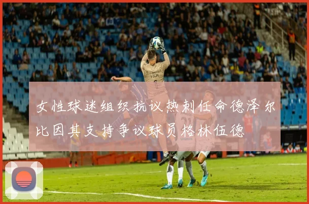 女性球迷组织抗议热刺任命德泽尔比因其支持争议球员格林伍德