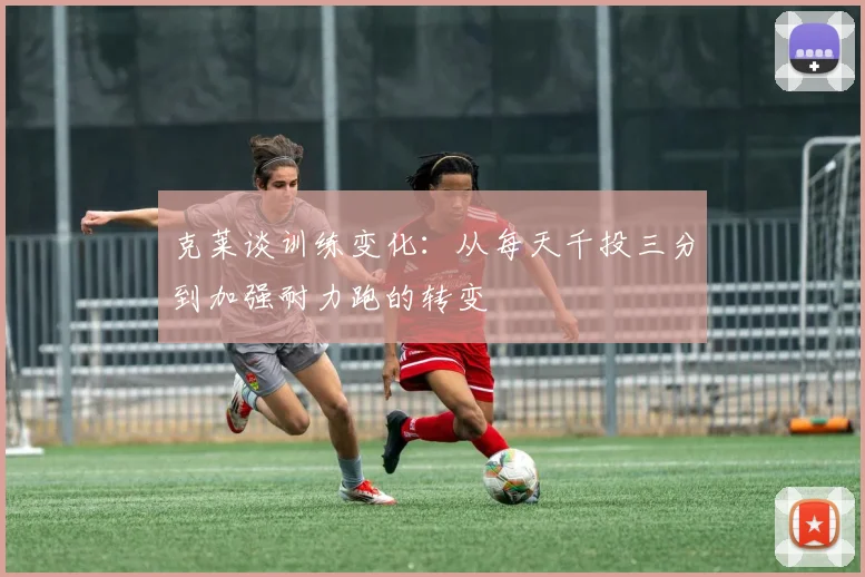 克莱谈训练变化：从每天千投三分到加强耐力跑的转变