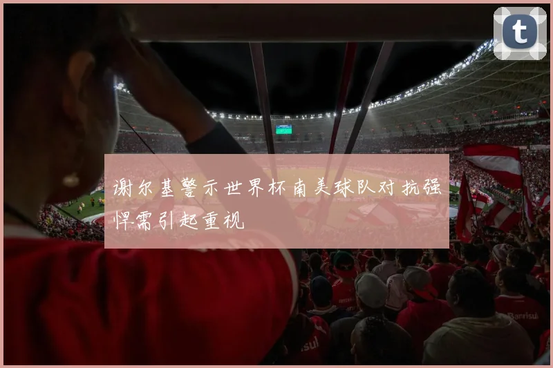 谢尔基警示世界杯南美球队对抗强悍需引起重视