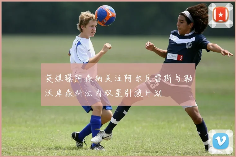 英媒曝阿森纳关注阿尔瓦雷斯与勒沃库森科法内双星引援计划
