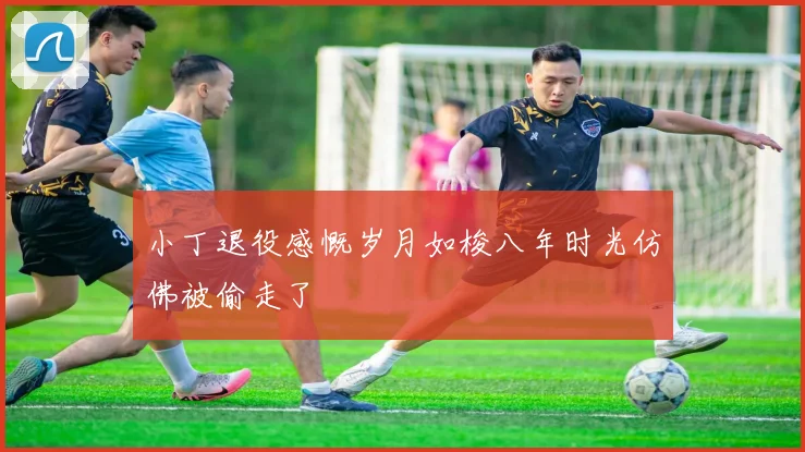 小丁退役感慨岁月如梭八年时光仿佛被偷走了