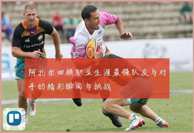 阿扎尔回顾职业生涯最强队友与对手的精彩瞬间与挑战