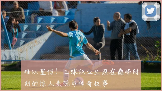 难以置信！三球职业生涯在巅峰时刻的惊人表现与传奇故事