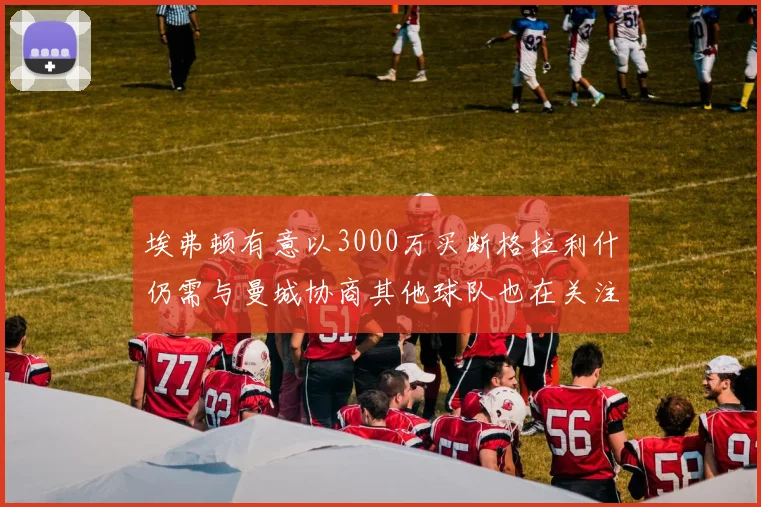 埃弗顿有意以3000万买断格拉利什仍需与曼城协商其他球队也在关注