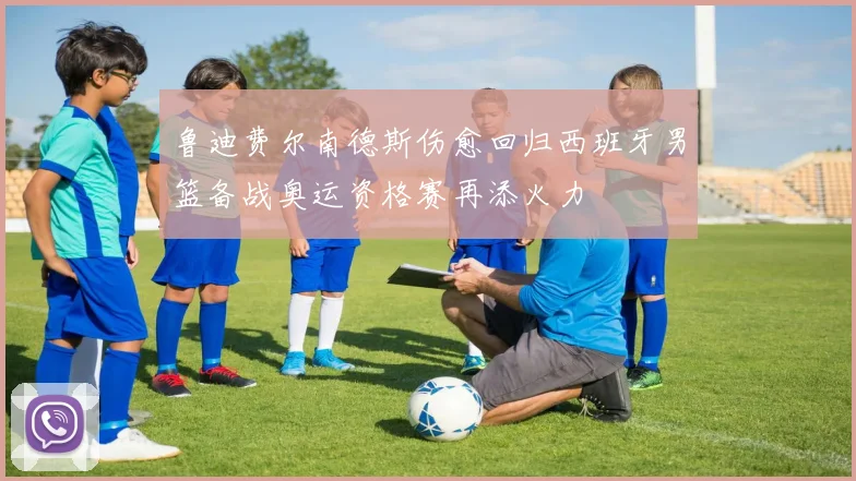 鲁迪费尔南德斯伤愈回归西班牙男篮备战奥运资格赛再添火力