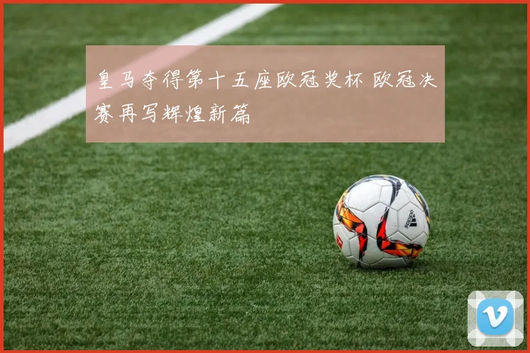 皇马夺得第十五座欧冠奖杯 欧冠决赛再写辉煌新篇